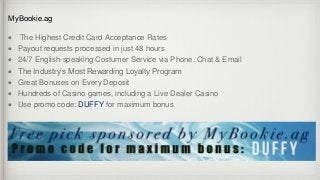 MyBookie.ag
 The Highest Credit Card Acceptance Rates
 Payout requests processed in just 48 hours
 24/7 English-speaking Costumer Service via Phone, Chat & Email
 The Industry’s Most Rewarding Loyalty Program
 Great Bonuses on Every Deposit
 Hundreds of Casino games, including a Live Dealer Casino
 Use promo code: DUFFY for maximum bonus
 