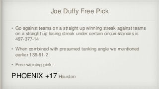 Joe Duffy Free Pick
• Go against teams on a straight up winning streak against teams
on a straight up losing streak under certain circumstances is
497-377-14
• When combined with presumed tanking angle we mentioned
earlier 139-91-2
• Free winning pick…
PHOENIX +17 Houston
 