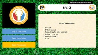 presentation
Play of the Game
Basic Positioning
Basic Procedures
In this presentation:
• Face off
• Out of bounds
• Restarting play after a penalty
• Calling a time out
• Over and back
• Goals
Men’s Lacrosse Basic Officiating
BASICS
 