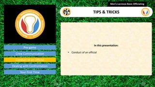 Pre-game
In this presentation:
• Conduct of an official
Men’s Lacrosse Basic Officiating
TIPS & TRICKS
presentation
Crew Communication
Conduct of an Official
Dealing with Confrontation
Your First Time
 