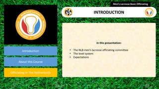 presentation
Introduction
About this Course
Officiating in The Netherlands
In this presentation:
• The NLB men’s lacrosse officiating committee
• The level system
• Expectations
Men’s Lacrosse Basic Officiating
INTRODUCTION
 