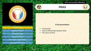 Introduction
In this presentation:
• Introduction
• How to differentiate between fouls
• The nature of fouls
Men’s Lacrosse Basic Officiating
FOULS
presentation
Expulsion Fouls
Personal Fouls
Technical Fouls
Execution of Penalties
Simultaneous Fouls
 