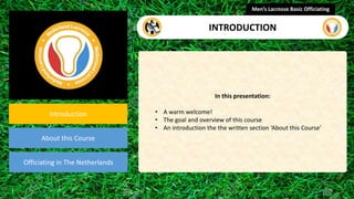 presentation
Introduction
About this Course
Officiating in The Netherlands
In this presentation:
• A warm welcome!
• The goal and overview of this course
• An introduction the the written section ‘About this Course’
Men’s Lacrosse Basic Officiating
INTRODUCTION
 