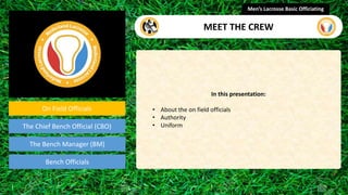 On Field Officials
The Chief Bench Official (CBO)
Bench Officials
In this presentation:
• About the on field officials
• Authority
• Uniform
Men’s Lacrosse Basic Officiating
MEET THE CREW
The Bench Manager (BM)
presentation
 