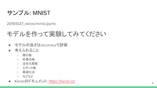 サンプル: MNIST
20161027_keras/mnist.ipynb
モデルを作って実験してみてください
● モデルの良さはaccuracyで評価
● 考えられること
○ 層の数
○ 各層の幅
○ 活性化関数
○ エポック数
○ 最適化法
○ などなど
● Kerasのドキュメント: https://keras.io/ 11
 