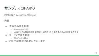 サンプル: CIFAR10
20161027_keras/cifar10.ipynb
内容
● 畳み込み層を利用
○ Convolution2D()
○ 入力チャネル数の行列を受け取り、出力チャネル数の畳み込み行列を出力する
● プーリング層を利用
○ MaxPooling2D()
● CPUでは学習に時間がかかります
12
 