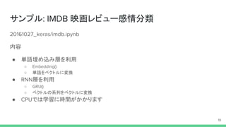 サンプル: IMDB 映画レビュー感情分類
20161027_keras/imdb.ipynb
内容
● 単語埋め込み層を利用
○ Embedding()
○ 単語をベクトルに変換
● RNN層を利用
○ GRU()
○ ベクトルの系列をベクトルに変換
● CPUでは学習に時間がかかります
13
 