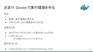 おまけ: Dockerで実行環境を作る
利点
● 簡単に実行環境が作れる
● プロジェクトごとに環境を分けられる
必要なもの
● GPUドライバがインストール済みのLinuxホスト
● nvidia-docker
○ GPUを触れるDockerコンテナを作れる
実行するには
● nvidia-docker run -it slaypni/keras-gpu bash 14
 