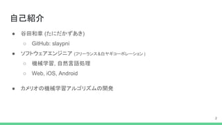 自己紹介
● 谷田和章 (たにだかずあき)
○ GitHub: slaypni
● ソフトウェアエンジニア (フリーランス&白ヤギコーポレーション )
○ 機械学習, 自然言語処理
○ Web, iOS, Android
● カメリオの機械学習アルゴリズムの開発
2
 