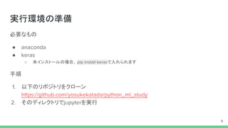 実行環境の準備
必要なもの
● anaconda
● keras
○ 未インストールの場合、 pip install kerasで入れられます
手順
1. 以下のリポジトリをクローン
https://github.com/yosukekatada/python_ml_study
2. そのディレクトリでjupyterを実行
9
 