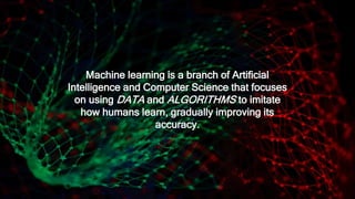 Machine learning is a branch of Artificial
Intelligence and Computer Science that focuses
on using DATA and ALGORITHMS to imitate
how humans learn, gradually improving its
accuracy.
 