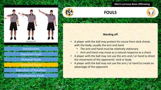 Introduction
Warding off
• A player with the ball may protect his crosse from stick checks
with the body, usually the arm and hand
• The arm and hand must be relatively stationary
• Arm and hand may move as a natural response to a check
• A player with the ball may not use the arm and / or hand to direct
the movement of the opponents’ stick or body
• A player with the ball may not use the arm / or hand to create an
advantage of the opponent
Men’s Lacrosse Basic Officiating
FOULS
video
Expulsion Fouls
Personal Fouls
Technical Fouls
Execution of Penalties
Simultaneous Fouls
 