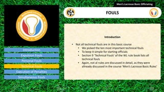 Introduction
Introduction
• Not all technical fouls are in this basic course
• We picked the ten most important technical fouls
• To keep it simple for starting officials
• Section 9 ‘Technical Fouls’ of the WL rule book lists all
technical fouls
• Again, not al rules are discussed in detail, as they were
allready discussed in the course ‘Men’s Lacrosse Basic Rules’
Men’s Lacrosse Basic Officiating
FOULS
video
Expulsion Fouls
Personal Fouls
Technical Fouls
Execution of Penalties
Simultaneous Fouls
 