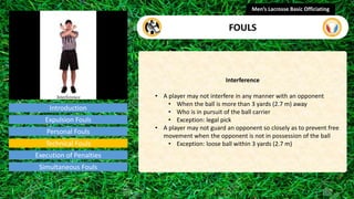 Introduction
Interference
• A player may not interfere in any manner with an opponent
• When the ball is more than 3 yards (2.7 m) away
• Who is in pursuit of the ball carrier
• Exception: legal pick
• A player may not guard an opponent so closely as to prevent free
movement when the opponent is not in possession of the ball
• Exception: loose ball within 3 yards (2.7 m)
Men’s Lacrosse Basic Officiating
FOULS
video
Expulsion Fouls
Personal Fouls
Technical Fouls
Execution of Penalties
Simultaneous Fouls
 