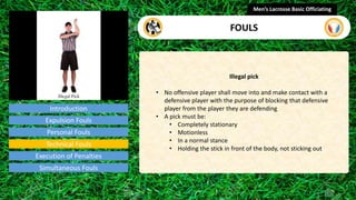 Introduction
Illegal pick
• No offensive player shall move into and make contact with a
defensive player with the purpose of blocking that defensive
player from the player they are defending
• A pick must be:
• Completely stationary
• Motionless
• In a normal stance
• Holding the stick in front of the body, not sticking out
Men’s Lacrosse Basic Officiating
FOULS
video
Expulsion Fouls
Personal Fouls
Technical Fouls
Execution of Penalties
Simultaneous Fouls
 