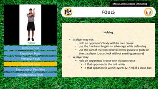 Introduction
Holding
• A player may not:
• Hold an opponents’ body with his own crosse
• Use the free hand to gain an advantage while defending
• Use the part of the stick in between the gloves to guide or
direct a player (cross check without exerting pressure)
• A player may:
• Hold an opponents’ crosse with his own crosse
• If that opponent is the ball carrier
• If that opponent is within 3 yards (2.7 m) of a loose ball
Men’s Lacrosse Basic Officiating
FOULS
video
Expulsion Fouls
Personal Fouls
Technical Fouls
Execution of Penalties
Simultaneous Fouls
 