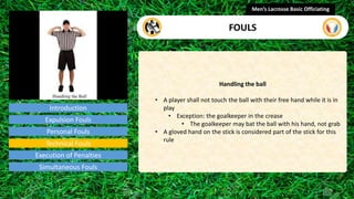 Introduction
Handling the ball
• A player shall not touch the ball with their free hand while it is in
play
• Exception: the goalkeeper in the crease
• The goalkeeper may bat the ball with his hand, not grab
• A gloved hand on the stick is considered part of the stick for this
rule
Men’s Lacrosse Basic Officiating
FOULS
video
Expulsion Fouls
Personal Fouls
Technical Fouls
Execution of Penalties
Simultaneous Fouls
 