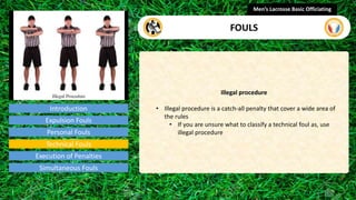 Introduction
Illegal procedure
• Illegal procedure is a catch-all penalty that cover a wide area of
the rules
• If you are unsure what to classify a technical foul as, use
illegal procedure
Men’s Lacrosse Basic Officiating
FOULS
video
Expulsion Fouls
Personal Fouls
Technical Fouls
Execution of Penalties
Simultaneous Fouls
 