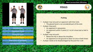 Introduction
Pushing
• A player may not push an opponent with their stick.
• The gloved hand is not considerdd part of the stick
• A player may push:
• An opponent in possession
• An opponent within 3 yards (2.7 m) of a losse ball or ball in
flight
• A player may not push:
• Below the hip or above the shoulders
• An opponent on the ground or down on one or both knees
• A player needs to be disadvantaged by the push for a call
Men’s Lacrosse Basic Officiating
FOULS
video
Expulsion Fouls
Personal Fouls
Technical Fouls
Execution of Penalties
Simultaneous Fouls
 