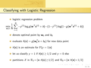 aalto-logo-en-3
A Classiﬁcation Problem
Logistic Regression
Support Vector Classiﬁcation
Wrap Up
Classifying with Logistic Regression
logistic regression problem
min
w,b
1
N
N
i=1
−y(i)
log g(wT
x(i)
+ b)−(1−y(i)
) log(1−g(wT
x(i)
+ b))
denote optimal point by w0 and b0
evaluate h(x) = g(wT
0 x + b0) for new data point
h(x) is an estimate for P(y = 1|x)
let us classify y = 1 if h(x) ≥ 1/2 and y = 0 else
partitions X in R1 ={x:h(x)≥1/2} and R0 ={x:h(x)<1/2}
19 / 38
 
