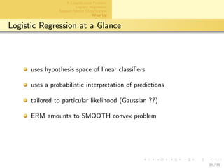 aalto-logo-en-3
A Classiﬁcation Problem
Logistic Regression
Support Vector Classiﬁcation
Wrap Up
Logistic Regression at a Glance
uses hypothesis space of linear classiﬁers
uses a probabilistic interpretation of predictions
tailored to particular likelihood (Gaussian ??)
ERM amounts to SMOOTH convex problem
36 / 38
 
