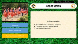 presentation
Welcome!
About this Course
Dutch Lacrosse and Officials
In this presentation:
• The Dutch lacrosse season and disciplines
• Officials in the Dutch lacrosse league
• The referee organization
Men’s Lacrosse Basic Rules
INTRODUCTION
 