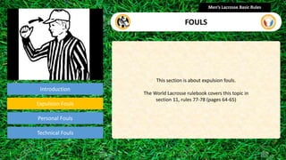 Introduction
This section is about expulsion fouls.
The World Lacrosse rulebook covers this topic in
section 11, rules 77-78 (pages 64-65)
Men’s Lacrosse Basic Rules
FOULS
presentation
Expulsion Fouls
Technical Fouls
Personal Fouls
 
