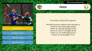 Introduction
Expulsion Fouls
Technical Fouls
This section is about fouls in general.
The World Lacrosse rulebook covers this topic in
section 9, rules 50-67 (pages 48-60)
section 10, rules 68-76 (pages 61-63)
section 11, rules 77-78 (pages 64-65)
section 12, rule 79-83 (pages 66-71)
section 13, rule 84 (pages 72-73)
Men’s Lacrosse Basic Rules
FOULS
Personal Fouls
presentation
 
