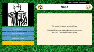 Introduction
This section is about technical fouls.
The World Lacrosse rulebook covers this topic in
section 9, rules 50-67 (pages 48-60)
Men’s Lacrosse Basic Rules
FOULS
presentation
Expulsion Fouls
Technical Fouls
Personal Fouls
 