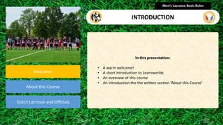 presentation
Welcome!
About this Course
Dutch Lacrosse and Officials
In this presentation:
• A warm welcome!
• A short introduction to Learnworlds
• An overview of this course
• An introduction the the written section ‘About this Course’
Men’s Lacrosse Basic Rules
INTRODUCTION
 