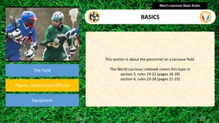 presentation
The Field
Players, Coaches and Officials
Equipment
This section is about the personnel on a lacrosse field.
The World Lacrosse rulebook covers this topic in
section 3, rules 19-22 (pages 18-20)
section 4, rules 23-28 (pages 21-25)
Men’s Lacrosse Basic Rules
BASICS
 