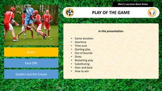 presentation
Basics
Face Offs
Goalies and the Crease
In this presentation:
• Game duration
• Overtime
• Time outs
• Starting play
• Out of bounds
• Shots
• Restarting play
• Substituting
• Over and back
• How to win
Men’s Lacrosse Basic Rules
PLAY OF THE GAME
 