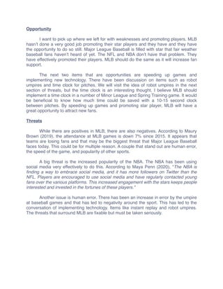 Opportunity
I want to pick up where we left for with weaknesses and promoting players. MLB
hasn’t done a very good job promoting their star players and they have and they have
the opportunity to do so still. Major League Baseball is ﬁlled with star that fair weather
baseball fans haven’t heard of yet. The NFL and NBA don’t have that problem. They
have effectively promoted their players. MLB should do the same as it will increase fan
support.
The next two items that are opportunities are speeding up games and
implementing new technology. There have been discussion on items such as robot
umpires and time clock for pitches. We will visit the idea of robot umpires in the next
section of threats, but the time clock is an interesting thought. I believe MLB should
implement a time clock in a number of Minor League and Spring Training game. It would
be beneﬁcial to know how much time could be saved with a 10-15 second clock
between pitches. By speeding up games and promoting star player, MLB will have a
great opportunity to attract new fans.
Threats
While there are positives in MLB, there are also negatives. According to Maury
Brown (2019), the attendance at MLB games is down 7% since 2015. It appears that
teams are losing fans and that may be the biggest threat that Major League Baseball
faces today. This could be for multiple reason. A couple that stand out are human error,
the speed of the game, and popularity of other sports.
A big threat is the increased popularity of the NBA. The NBA has been using
social media very effectively to do this. According to Maya Penn (2020), “The NBA is
ﬁnding a way to embrace social media, and it has more followers on Twitter than the
NFL. Players are encouraged to use social media and have regularly contacted young
fans over the various platforms. This increased engagement with the stars keeps people
interested and invested in the fortunes of these players.”
Another issue is human error. There has been an increase in error by the umpire
at baseball games and that has led to negativity around the sport. This has led to the
conversation of implementing technology. Items like instant replay and robot umpires.
The threats that surround MLB are ﬁxable but must be taken seriously.
 