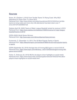 Sources
Brown, M. (October 4, 2019) From Terrible Teams To Rising Costs: Why MLB
Attendance Is Down Over 7% Since 2015
Retrieved from: https://www.forbes.com/sites/maurybrown/2019/10/04/from-terrible-
teams-to-rising-costs-and-more-why-mlb-attendance-has-been-down-over-7-
since-2015/#1dd2399231a8
Statista (April 29, 2020) Teams of Major League Baseball ranked by revenue in 2019
Retrieved from: https://www.statista.com/statistics/193645/revenue-of-major-league-
baseball-teams-in-2010/
ESPN (2020) World Series Winners
Retrieved from: http://www.espn.com/mlb/worldseries/history/winners
Pumerantz, Z. (December 14, 2011) The 50 Most Popular Teams in Sports
Retrieved from: https://bleacherreport.com/articles/979699-the-50-most-popular-teams-
in-sports
ESPN (September 30, 2019) Average time of 9-inning MLB game a record 3:05:35
Retrieved from: https://www.espn.com/mlb/story/_/id/27733430/average-9-inning-mlb-
game-record-30535
Fisher, E. (February 22, 2019) MLB to let players share highlights on social media
Retrieved from: https://www.bizjournals.com/losangeles/news/2019/02/22/mlb-allow-
players-share-highlights-on-social-media.html
 