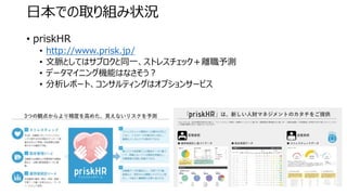 • priskHR
• http://www.prisk.jp/
• 文脈としてはサブロクと同一、ストレスチェック＋離職予測
• データマイニング機能はなさそう？
• 分析レポート、コンサルティングはオプションサービス
日本での取り組み状況
 