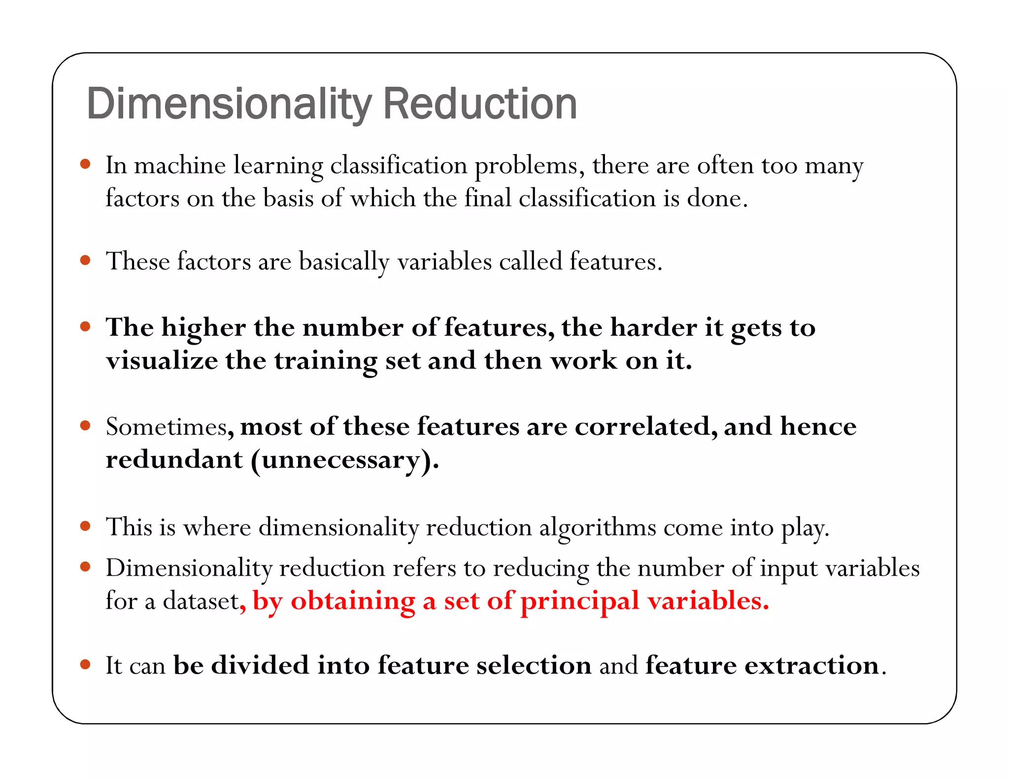 Dimensionality Reduction
 In machine learning classification problems, there are often too many
factors on the basis of which the final classification is done.
 These factors are basically variables called features.
 The higher the number of features, the harder it gets to
visualize the training set and then work on it.
 Sometimes, most of these features are correlated, and hence
redundant (unnecessary).
 This is where dimensionality reduction algorithms come into play.
 Dimensionality reduction refers to reducing the number of input variables
for a dataset, by obtaining a set of principal variables.
 It can be divided into feature selection and feature extraction.
 