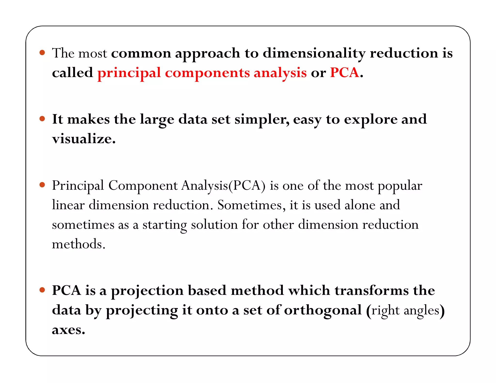  The most common approach to dimensionality reduction is
called principal components analysis or PCA.
 It makes the large data set simpler, easy to explore and
visualize.
 Principal Component Analysis(PCA) is one of the most popular
linear dimension reduction. Sometimes, it is used alone and
sometimes as a starting solution for other dimension reduction
methods.
 PCA is a projection based method which transforms the
data by projecting it onto a set of orthogonal (right angles)
axes.
 