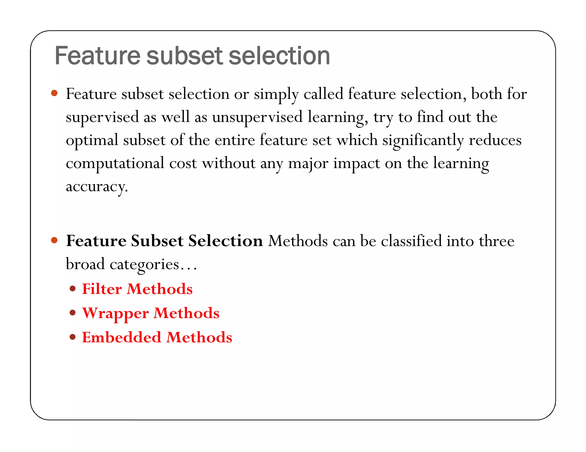 Feature subset selection
 Feature subset selection or simply called feature selection, both for
supervised as well as unsupervised learning, try to find out the
optimal subset of the entire feature set which significantly reduces
computational cost without any major impact on the learning
accuracy.
 Feature Subset Selection Methods can be classified into three
broad categories…
 Filter Methods
 Wrapper Methods
 Embedded Methods
 
