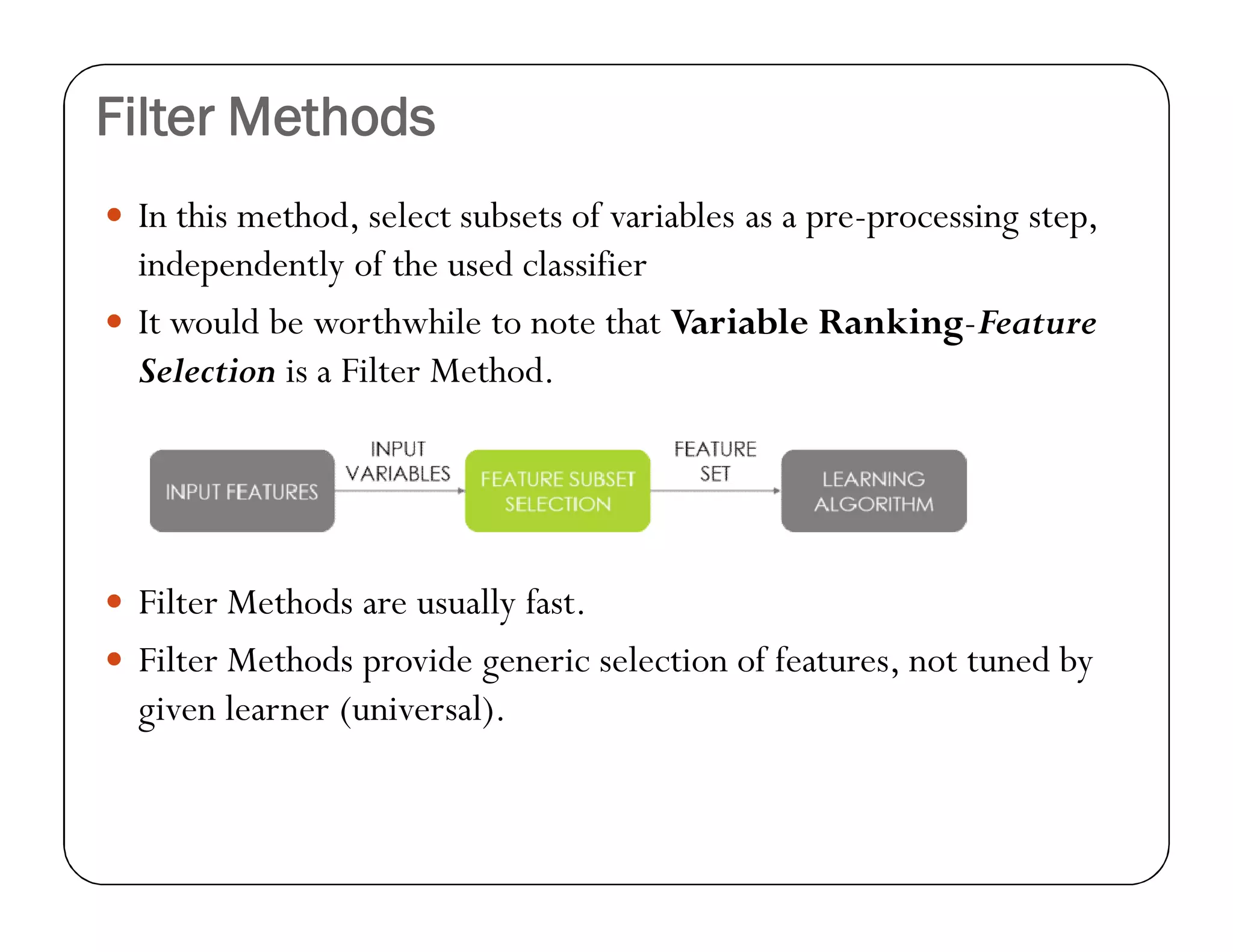 Filter Methods
 In this method, select subsets of variables as a pre-processing step,
independently of the used classifier
 It would be worthwhile to note that Variable Ranking-Feature
Selection is a Filter Method.
 Filter Methods are usually fast.
 Filter Methods provide generic selection of features, not tuned by
given learner (universal).
 