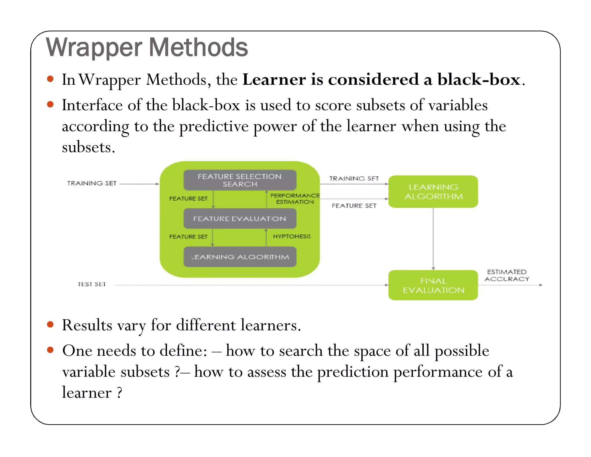 Wrapper Methods
 InWrapper Methods, the Learner is considered a black-box.
 Interface of the black-box is used to score subsets of variables
according to the predictive power of the learner when using the
subsets.
 Results vary for different learners.
 One needs to define: – how to search the space of all possible
variable subsets ?– how to assess the prediction performance of a
learner ?
 