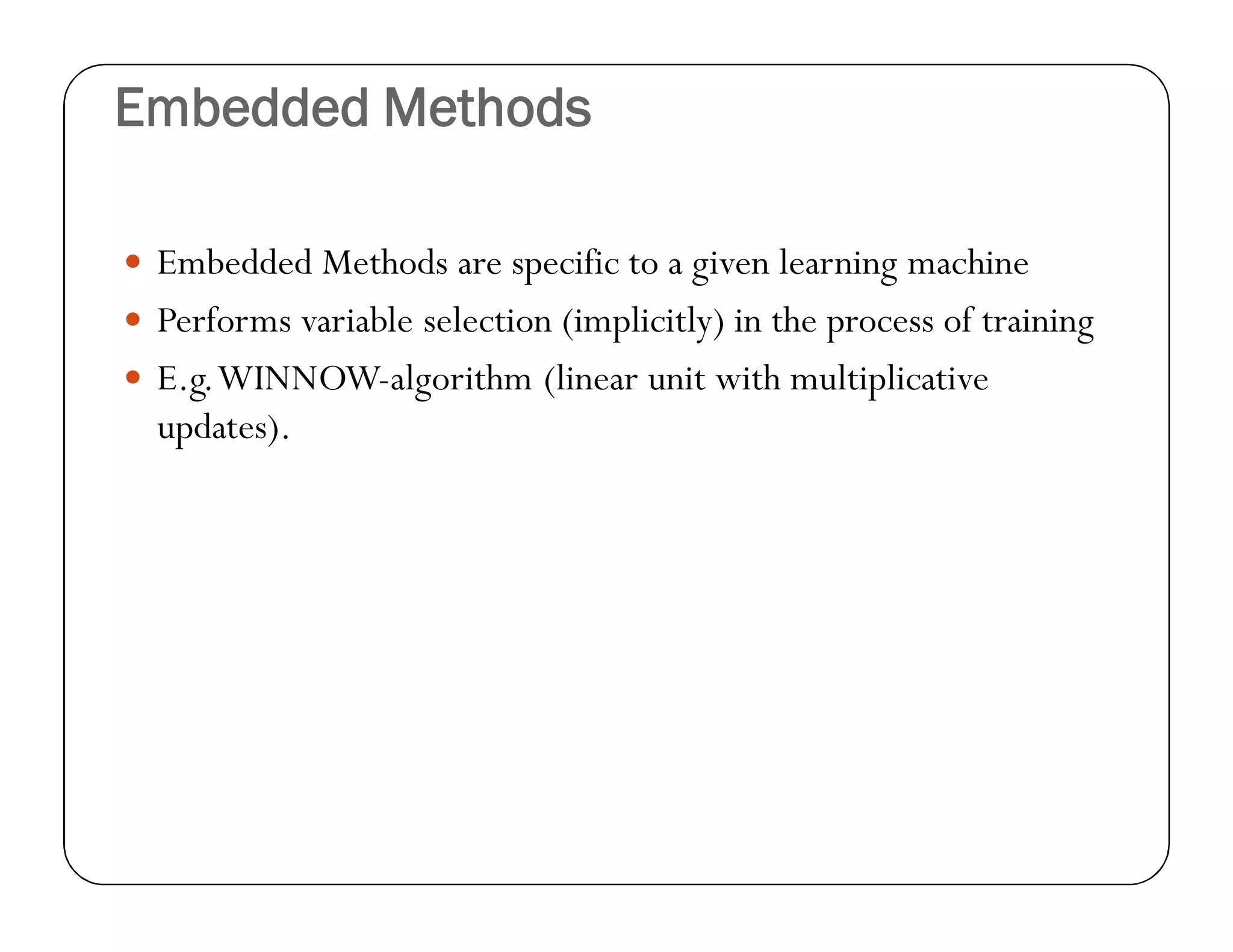 Embedded Methods
 Embedded Methods are specific to a given learning machine
 Performs variable selection (implicitly) in the process of training
 E.g.WINNOW-algorithm (linear unit with multiplicative
updates).
 