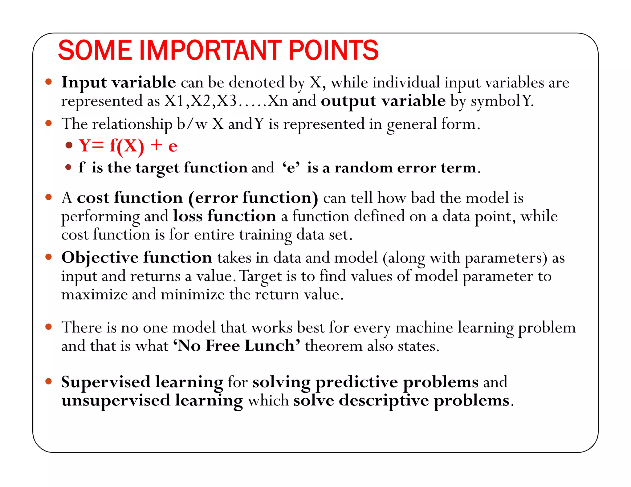 SOME IMPORTANT POINTS
 Input variable can be denoted by X, while individual input variables are
represented as X1,X2,X3…..Xn and output variable by symbolY.
 The relationship b/w X andY is represented in general form.
 Y= f(X) + e
 f is the target function and ‘e’ is a random error term.
 A cost function (error function) can tell how bad the model is
performing and loss function a function defined on a data point, while
cost function is for entire training data set.
 Objective function takes in data and model (along with parameters) as
input and returns a value.Target is to find values of model parameter to
maximize and minimize the return value.
 There is no one model that works best for every machine learning problem
and that is what ‘No Free Lunch’ theorem also states.
 Supervised learning for solving predictive problems and
unsupervised learning which solve descriptive problems.
 