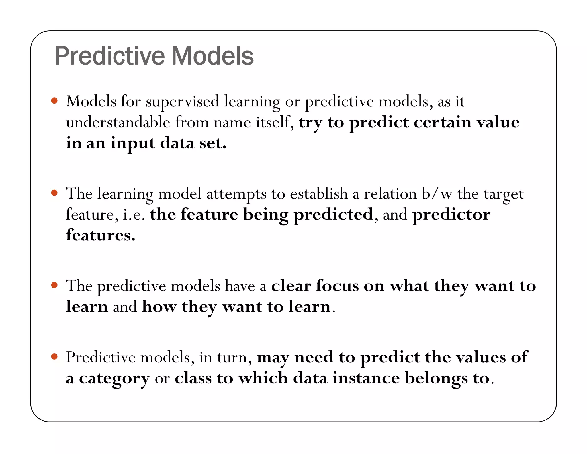 Predictive Models
 Models for supervised learning or predictive models, as it
understandable from name itself, try to predict certain value
in an input data set.
 The learning model attempts to establish a relation b/w the target
feature, i.e. the feature being predicted, and predictor
features.
 The predictive models have a clear focus on what they want to
learn and how they want to learn.
 Predictive models, in turn, may need to predict the values of
a category or class to which data instance belongs to.
 