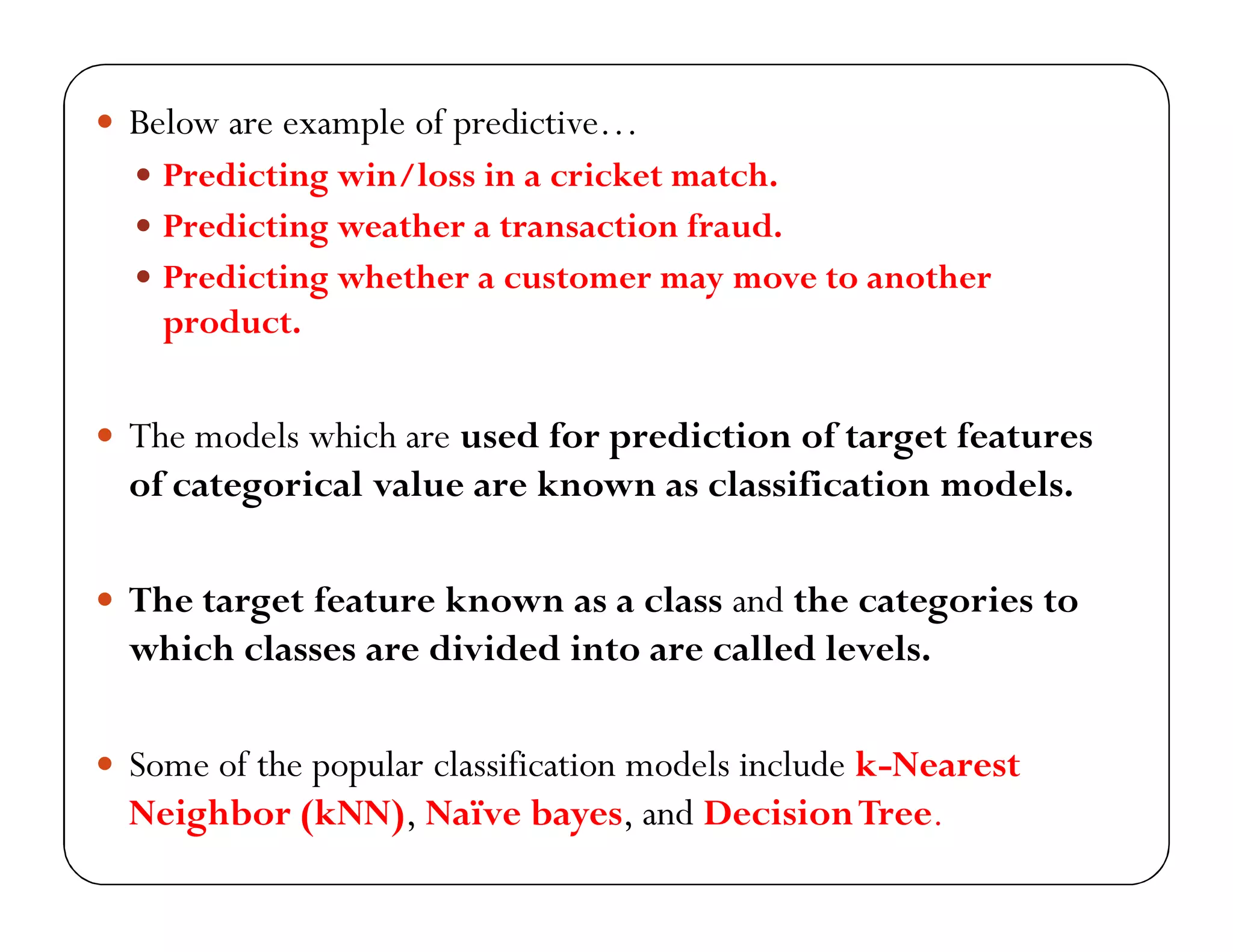  Below are example of predictive…
 Predicting win/loss in a cricket match.
 Predicting weather a transaction fraud.
 Predicting whether a customer may move to another
product.
 The models which are used for prediction of target features
of categorical value are known as classification models.
 The target feature known as a class and the categories to
which classes are divided into are called levels.
 Some of the popular classification models include k-Nearest
Neighbor (kNN), Naïve bayes, and DecisionTree.
 