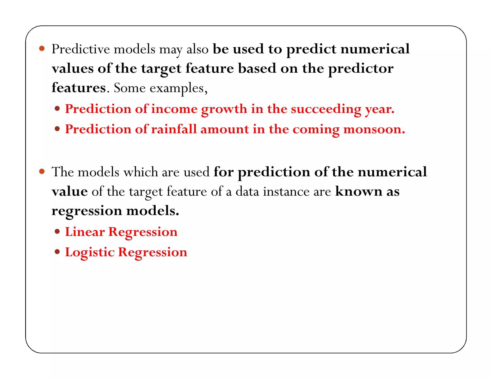  Predictive models may also be used to predict numerical
values of the target feature based on the predictor
features. Some examples,
 Prediction of income growth in the succeeding year.
 Prediction of rainfall amount in the coming monsoon.
 The models which are used for prediction of the numerical
value of the target feature of a data instance are known as
regression models.
 Linear Regression
 Logistic Regression
 