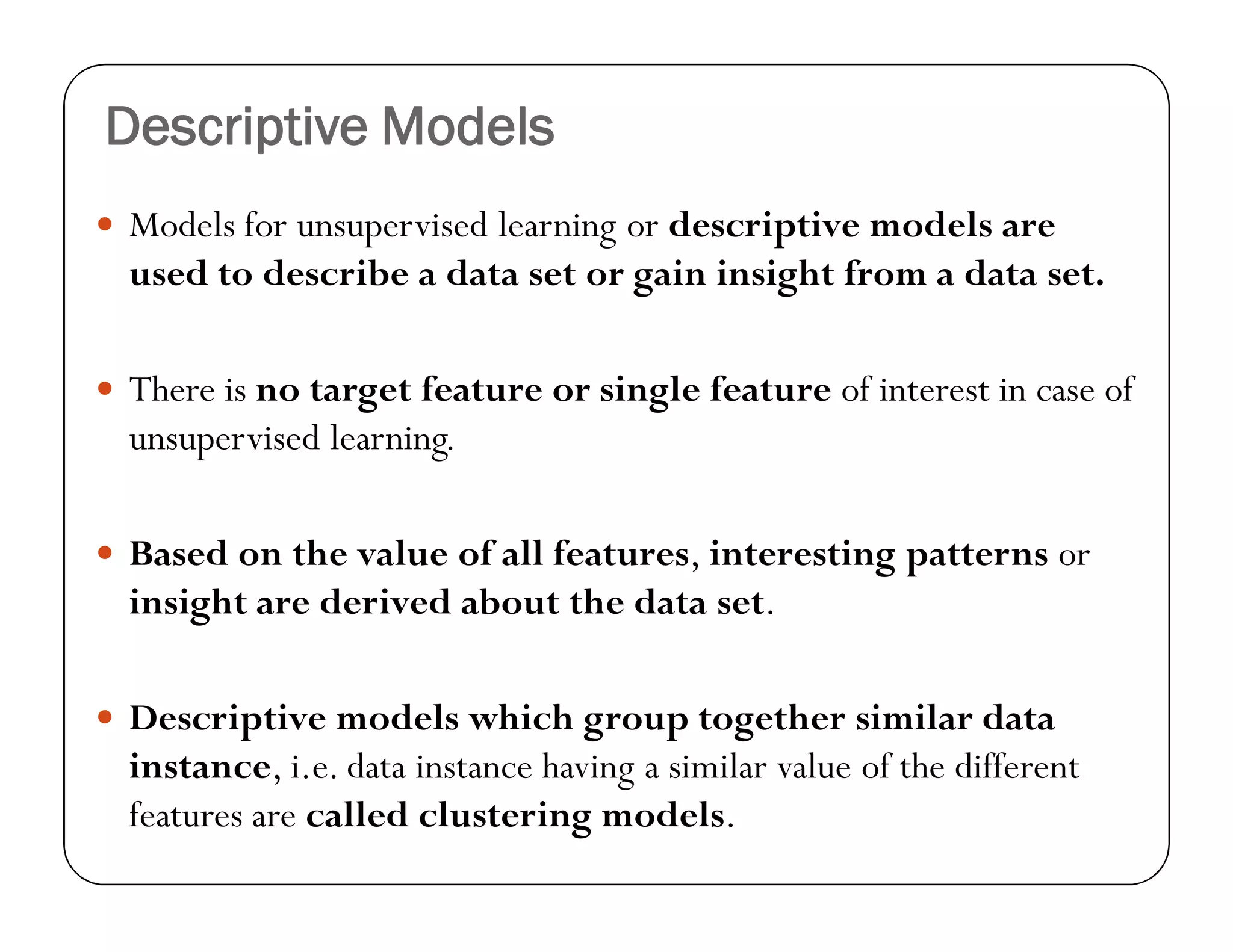 Descriptive Models
 Models for unsupervised learning or descriptive models are
used to describe a data set or gain insight from a data set.
 There is no target feature or single feature of interest in case of
unsupervised learning.
 Based on the value of all features, interesting patterns or
insight are derived about the data set.
 Descriptive models which group together similar data
instance, i.e. data instance having a similar value of the different
features are called clustering models.
 