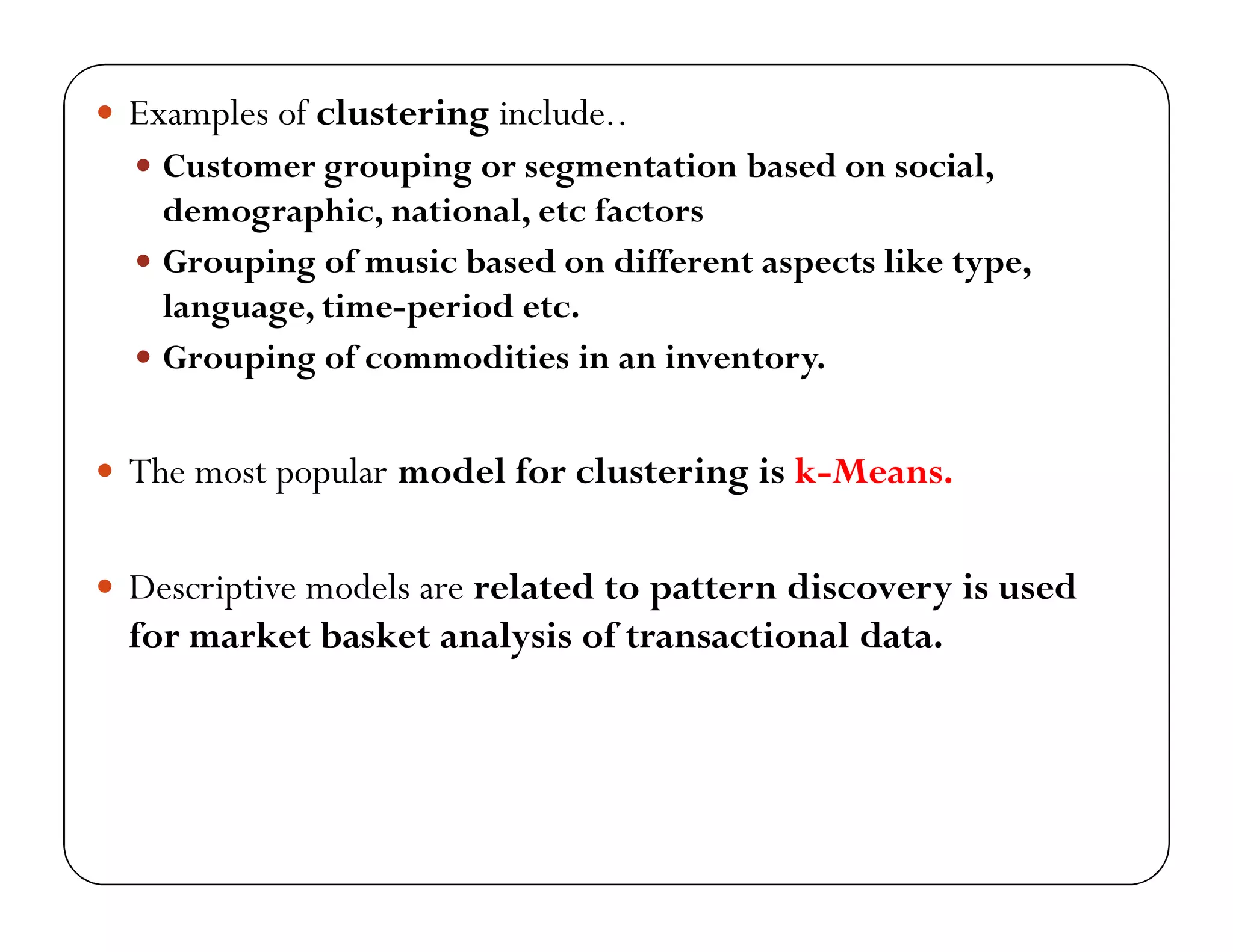  Examples of clustering include..
 Customer grouping or segmentation based on social,
demographic, national, etc factors
 Grouping of music based on different aspects like type,
language, time-period etc.
 Grouping of commodities in an inventory.
 The most popular model for clustering is k-Means.
 Descriptive models are related to pattern discovery is used
for market basket analysis of transactional data.
 