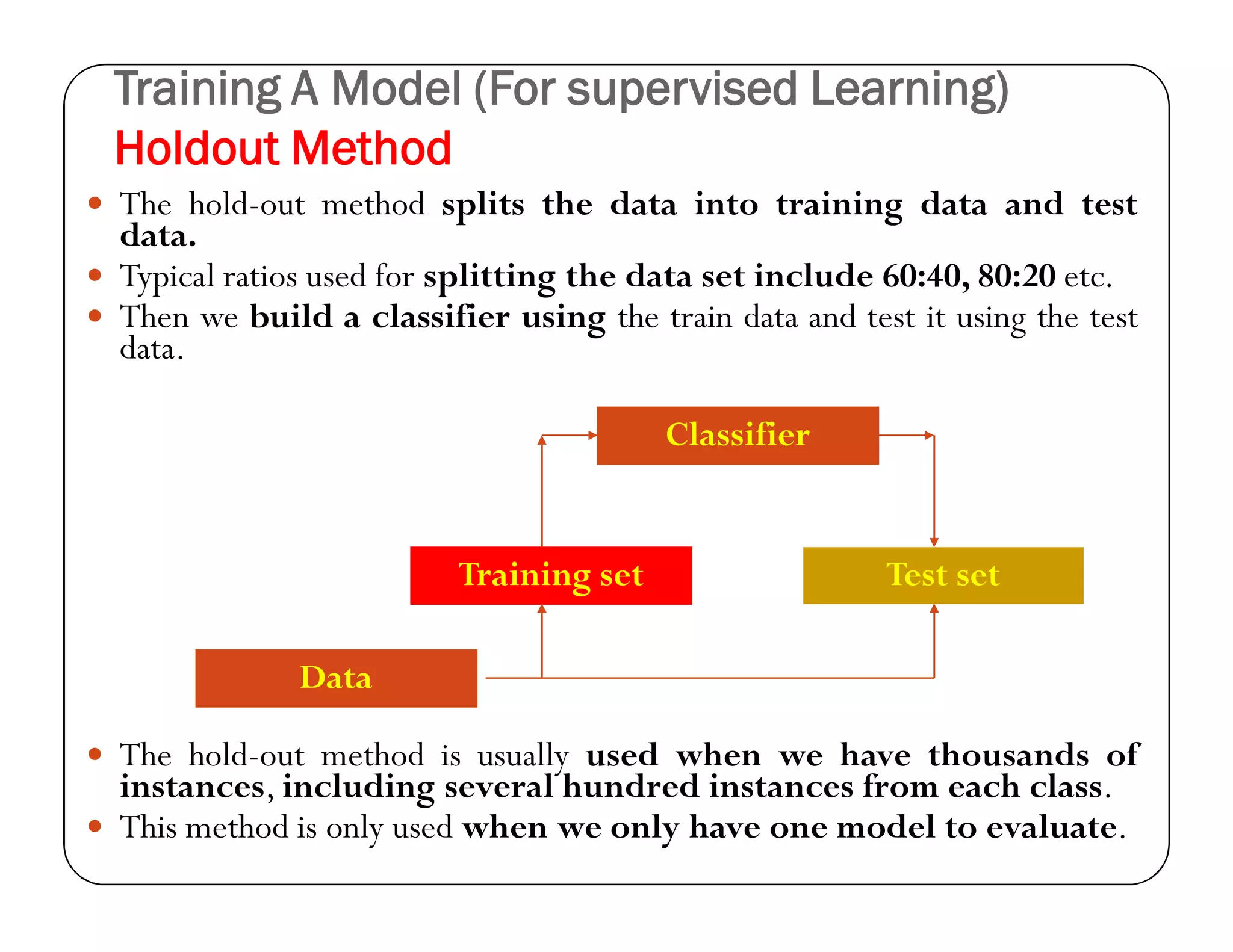 Training A Model (For supervised Learning)
Holdout Method
 The hold-out method splits the data into training data and test
data.
 Typical ratios used for splitting the data set include 60:40, 80:20 etc.
 Then we build a classifier using the train data and test it using the test
data.
 The hold-out method is usually used when we have thousands of
instances, including several hundred instances from each class.
 This method is only used when we only have one model to evaluate.
Training set
Classifier
Test set
Data
 