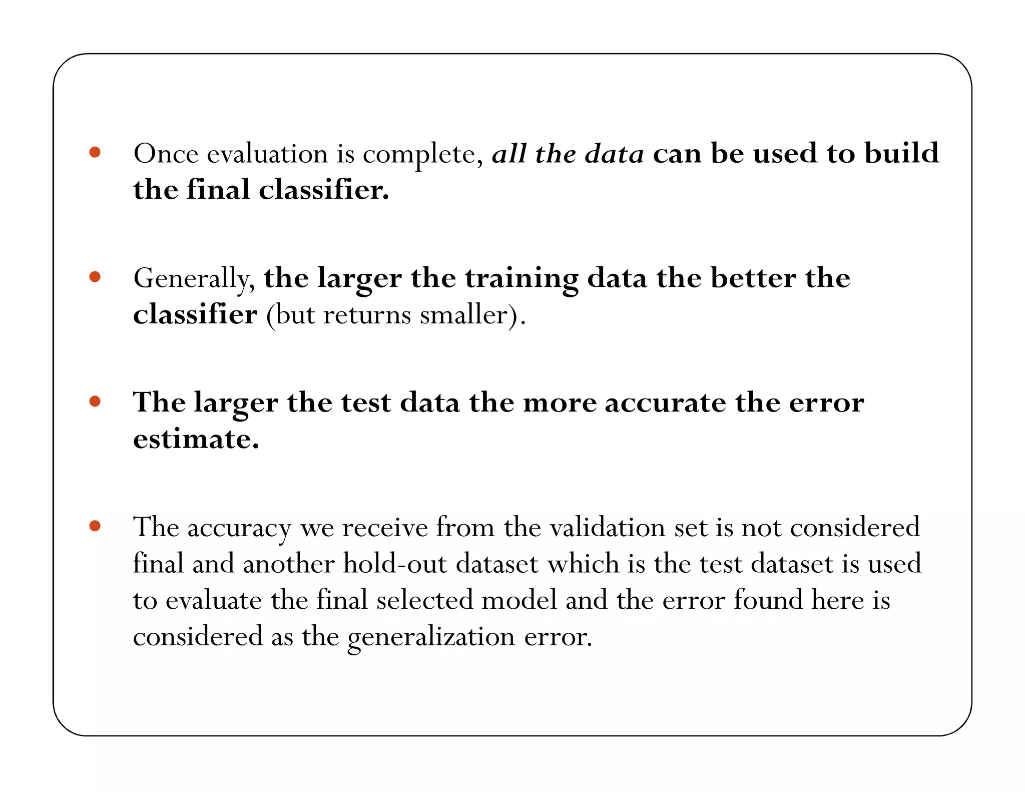  Once evaluation is complete, all the data can be used to build
the final classifier.
 Generally, the larger the training data the better the
classifier (but returns smaller).
 The larger the test data the more accurate the error
estimate.
 The accuracy we receive from the validation set is not considered
final and another hold-out dataset which is the test dataset is used
to evaluate the final selected model and the error found here is
considered as the generalization error.
 