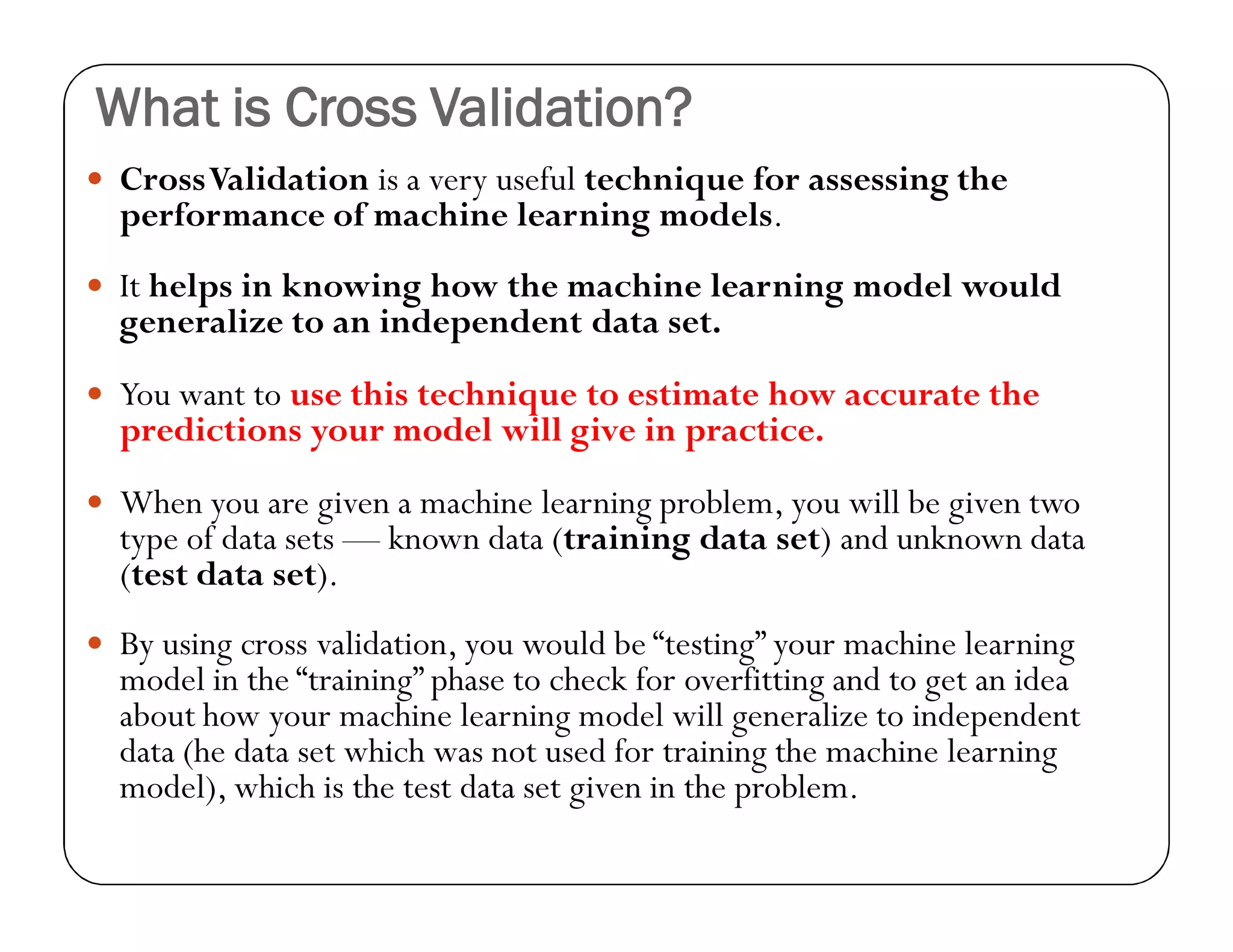 What is Cross Validation?
 CrossValidation is a very useful technique for assessing the
performance of machine learning models.
 It helps in knowing how the machine learning model would
generalize to an independent data set.
 You want to use this technique to estimate how accurate the
predictions your model will give in practice.
 When you are given a machine learning problem, you will be given two
type of data sets — known data (training data set) and unknown data
(test data set).
 By using cross validation, you would be “testing” your machine learning
model in the “training” phase to check for overfitting and to get an idea
about how your machine learning model will generalize to independent
data (he data set which was not used for training the machine learning
model), which is the test data set given in the problem.
 
